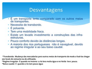  É um transporte lento comparado com os outros meios
de transportes.
 Necessita de transbordo.
 É poluente.
 Tem uma mobilidade fraca.
 Existe um levado investimento a construções das infra-
estruturas.
 Pouco conforto devido às distâncias longas.
 A maioria dos rios portugueses não é navegável, devido
ao regime irregular e ao seu baixo caudal.
Desvantagens
*Transbordo: Mudança das mercadorias para outros meios de transporte de modo a fazê-las chegar
aos locais de consumo ou de utilização.
*Regime irregular: É quando no Inverno o rio leva muita água e no Verão leva pouca.
*Baixo caudal: É quando o rio tem pouca água
 