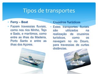 Tipos de transportes
 Ferry – Boat
 Fazem travessias fluviais,
como nos rios Minho, Tejo
e Sado, e marítimos, como
entre as ilhas da Madeira,
Porto Santo e entre as
ilhas dos Açores.
 Cruzeiros Turísticos
 Estes transportes fluviais
são utilizados na
realização de cruzeiros
turísticos, como os
navegam no rio Douro,
para travessias de curtas
distâncias.
 