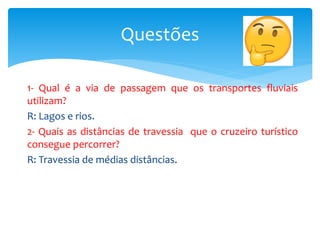 1- Qual é a via de passagem que os transportes fluviais
utilizam?
R: Lagos e rios.
2- Quais as distâncias de travessia que o cruzeiro turístico
consegue percorrer?
R: Travessia de médias distâncias.
Questões
 