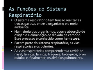 As Funções do Sistema RespiratórioO sistema respiratório tem função realizar as trocas gasosas entre o organismo e o meio ambienteNa maioria dos organismos, ocorre absorção de oxigénio e eliminação de dióxido de carbono. Esse processo é conhecido como hematose.Fazem parte do sistema respiratório, as vias respiratórias e os pulmões.As vias respiratórias compreendem a cavidade nasal, faringe, laringe, traqueia, brônquios, bronquíolos e, finalmente, os alvéolos pulmonares.O