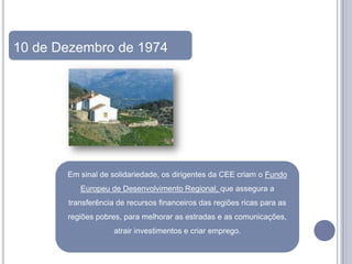 10 de Dezembro de 1974




       Em sinal de solidariedade, os dirigentes da CEE criam o Fundo
          Europeu de Desenvolvimento Regional, que assegura a
       transferência de recursos financeiros das regiões ricas para as
       regiões pobres, para melhorar as estradas e as comunicações,
                    atrair investimentos e criar emprego.
 