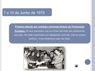 7 a 10 de Junho de 1979


      Primeira eleição por sufrágio universal directo do Parlamento
      Europeu. Os seus deputados, que provinham até então dos parlamentos
     nacionais, não estão organizados por delegações nacionais, mas por grupos
                    políticos . A sua influência é cada vez maior.
 
