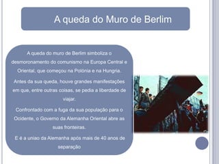 A queda do Muro de Berlim


      A queda do muro de Berlim simboliza o
desmoronamento do comunismo na Europa Central e
  Oriental, que começou na Polónia e na Hungria.

Antes da sua queda, houve grandes manifestações
em que, entre outras coisas, se pedia a liberdade de
                       viajar.

 Confrontado com a fuga da sua população para o
 Ocidente, o Governo da Alemanha Oriental abre as
                  suas fronteiras.

 E é a uniao da Alemanha após mais de 40 anos de
                    separação
 