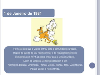 1 de Janeiro de 1981




       Foi neste ano que a Grécia entrou para a comunidade europeia.
       Depois da queda do seu regime militar e do restabelecimento da
         democracia em 1974, já podia entrar para a Uniao Europeia.
                 Assim os Estados-Membros passaram a ser:
  Alemanha, Bélgica, Dinamarca, França, Grécia, Irlanda, Itália, Luxemburgo,
                        Países Baixos e Reino Unido.
 
