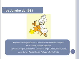 1 de Janeiro de 1981




        Espanha e Portugal aderem à Comunidade Económica Europeia.
                        Os 12 novos Estados-Membros:
     Alemanha, Bélgica, Dinamarca, Espanha, França, Grécia, Irlanda, Itália,
              Luxemburgo, Países Baixos, Portugal e Reino Unido.
 