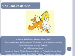 1 de Janeiro de 1991




                A Áustria, a Finlândia e a Suécia aderem à UE.
 Com a reunificação da Alemanha em Outubro de 1990, a antiga Alemanha de
                    Leste foi integrada na União Europeia.
                          Os 15 Estados-Membros:
  Alemanha, Áustria, Bélgica, Dinamarca, Espanha, Finlândia, França, Grécia,
  Irlanda, Itália, Luxemburgo, Reino Unido, Portugal, Países Baixos e Suécia
 
