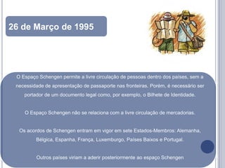 26 de Março de 1995
de 1992


 O Espaço Schengen permite a livre circulação de pessoas dentro dos países, sem a
 necessidade de apresentação de passaporte nas fronteiras. Porém, é necessário ser
    portador de um documento legal como, por exemplo, o Bilhete de Identidade.


    O Espaço Schengen não se relaciona com a livre circulação de mercadorias.


  Os acordos de Schengen entram em vigor em sete Estados-Membros: Alemanha,
         Bélgica, Espanha, França, Luxemburgo, Países Baixos e Portugal.


         Outros países viriam a aderir posteriormente ao espaço Schengen
 