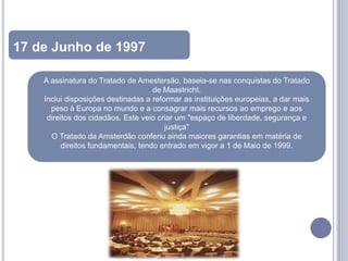 17 de Junho de 1997

    A assinatura do Tratado de Amestersão, baseia-se nas conquistas do Tratado
                                     de Maastricht.
    Inclui disposições destinadas a reformar as instituições europeias, a dar mais
      peso à Europa no mundo e a consagrar mais recursos ao emprego e aos
     direitos dos cidadãos. Este veio criar um "espaço de liberdade, segurança e
                                        justiça"
      O Tratado da Amsterdão conferiu ainda maiores garantias em matéria de
          direitos fundamentais, tendo entrado em vigor a 1 de Maio de 1999.
 