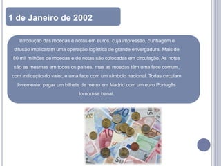 1 de Janeiro de 2002

   Introdução das moedas e notas em euros, cuja impressão, cunhagem e
 difusão implicaram uma operação logística de grande envergadura. Mais de
 80 mil milhões de moedas e de notas são colocadas em circulação. As notas
 são as mesmas em todos os países, mas as moedas têm uma face comum,
com indicação do valor, e uma face com um símbolo nacional. Todas circulam
  livremente: pagar um bilhete de metro em Madrid com um euro Portugês
                             tornou-se banal.
 