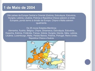 1 de Maio de 2004
  Oito países da Europa Central e Oriental (Estónia, Eslováquia, Eslovénia,
   Hungria, Letónia, Lituânia, Polónia e República Checa) aderem à União
     Europeia, pondo termo à divisão da Europa. Chipre e Malta aderem
                                 igualmente.

                       Os 25 novos Estados-Membros:
    Alemanha, Áustria, Bélgica, Chipre, Dinamarca, Eslováquia, Eslovénia,
 Espanha, Estónia, Finlândia, França, Grécia, Hungria, Irlanda, Itália, Letónia,
 Lituânia, Luxemburgo, Malta, Países Baixos, Polónia, Portugal, Reino Unido,
                         República Checa e Suécia.
 
