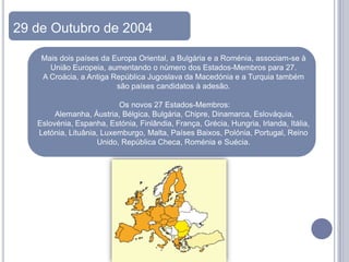 29 de Outubro de 2004

    Mais dois países da Europa Oriental, a Bulgária e a Roménia, associam-se à
      União Europeia, aumentando o número dos Estados-Membros para 27.
    A Croácia, a Antiga República Jugoslava da Macedónia e a Turquia também
                         são países candidatos à adesão.

                          Os novos 27 Estados-Membros:
        Alemanha, Áustria, Bélgica, Bulgária, Chipre, Dinamarca, Eslováquia,
   Eslovénia, Espanha, Estónia, Finlândia, França, Grécia, Hungria, Irlanda, Itália,
   Letónia, Lituânia, Luxemburgo, Malta, Países Baixos, Polónia, Portugal, Reino
                    Unido, República Checa, Roménia e Suécia.
 