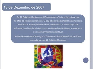 13 de Dezembro de 2007

        Os 27 Estados-Membros da UE assinaram o Tratado de Lisboa, que
     modifica os Tratados anteriores. O seu objectivo é aumentar a democracia,
         a eficácia e a transparência da UE, deste modo, torná-la capaz de
     enfrentar desafios globais tais como as alterações climáticas, a segurança
                         e o desenvolvimento sustentável.

      Antes da sua entrada em vigor, o Tratado de Lisboa deverá ser ratificado
                      por cada um dos 27 Estados-Membros.
 