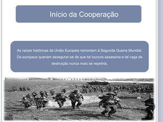 Início da Cooperação



As raízes históricas da União Europeia remontam à Segunda Guerra Mundial.
Os europeus queriam assegurar-se de que tal loucura assassina e tal vaga de
                    destruição nunca mais se repetiria.
 