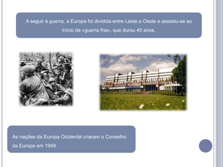A seguir à guerra, a Europa foi dividida entre Leste e Oeste e assistiu-se ao
                     início da «guerra fria», que durou 40 anos.




As nações da Europa Ocidental criaram o Conselho
da Europa em 1949.
 