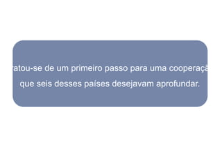 Tratou-se de um primeiro passo para uma cooperação
   que seis desses países desejavam aprofundar.
 