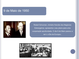 9 de Maio de 1950



                     Robert Schuman, ministro francês dos Negócios
                      Estrangeiros, apresenta o seu plano para uma
                    cooperação aprofundada. O dia 9 de Maio passou a
                                 ser o «Dia da Europa».
 