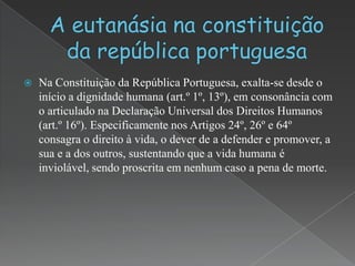    Na Constituição da República Portuguesa, exalta-se desde o
    início a dignidade humana (art.º 1º, 13º), em consonância com
    o articulado na Declaração Universal dos Direitos Humanos
    (art.º 16º). Especificamente nos Artigos 24º, 26º e 64º
    consagra o direito à vida, o dever de a defender e promover, a
    sua e a dos outros, sustentando que a vida humana é
    inviolável, sendo proscrita em nenhum caso a pena de morte.
 