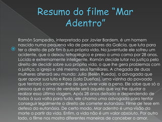 Ramón Sampedro, interpretado por Javier Bardem, é um homem
    nascido numa pequena vila de pescadores da Galicia, que luta para
   ter o direito de pôr fim à sua própria vida. Na juventude ele sofreu um
    acidente, que o deixou tetraplégico e preso a uma cama por 28 anos.
    Lúcido e extremamente inteligente, Ramón decide lutar na justiça pelo
    direito de decidir sobre sua própria vida, o que lhe gera problemas com
    a justiça, a igreja e até mesmo seus familiares. A chegada de duas
    mulheres alterará seu mundo: Julia (Belén Rueda), a advogada que
    quer apoiar sua luta e Rosa (Lola Dueñas), uma vizinha do povoado
    que tentará convencer-lhe de que viver vale a pena. Ele sabe que só a
    pessoa que o ama de verdade será aquela que vai lhe ajudar a
    realizar essa última viagem. Após 28 anos deitado e dependendo de
    todos à sua volta para tudo, ele chama uma advogada para tentar
    conseguir legalmente o direito de cometer eutanásia. Filme de tese em
    defesa da eutanásia. De certo modo, Mar adentro é uma visão da
    morte a partir da vida. Enfim, a vida não é um valor absoluto. Por outro
    lado, o filme nos mostra diferentes maneiras de conceber o amor.
 