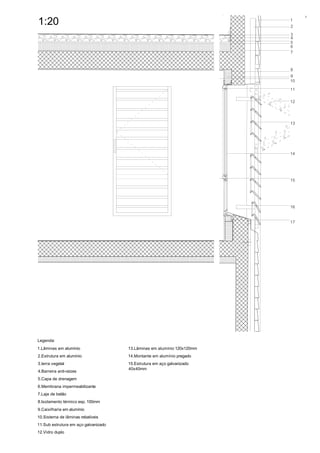 4

1:20                                                                     1
                                                                         2
                                                                         3
                                                                         4
                                                                         5
                                                                         6
                                                                         7



                                                                         8
                                                                         9
                                                                         10

                                                                         11

                                                                         12




                                                                         13




                                                                         14




                                                                         15




                                                                         16


                                                                         17




Legenda:
1.Lâminas em alumínio                 13.Lâminas em alumínio 120x120mm
2.Estrutura em alumínio               14.Montante em alumínio pregado
3.terra vegetal                       15.Estrutura em aço galvanizado
                                      40x40mm
4.Barreira anti-raízes
5.Capa de drenagem
6.Membrana impermeabilizante
7.Laje de betão
8.Isolamento térmico esp. 100mm
9.Caixilharia em alumínio
10.Sistema de lâminas rebatíveis
11.Sub estrutura em aço galvanizado
12.Vidro duplo
 