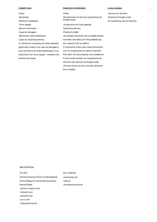 COBERTURA                                      PAREDES INTERIORES                              CAIXILHARIAS                        6


.Plana                                         .Plana                                          .Lâminas em alumínio
.Ajardinada                                    .Revestimento de alumínio para lâminas de       .Sistema de fixação oculto
                                               fixação oculta
.Materiais empregues:                                                                          .As caixilharias são em alumínio.
.Terra vegetal                                 .Acabamento em tinta prateada
.Barreira anti-raízes                          .Isolamento térmico
.Capa de drenagem                              .Parede de betão
.Membrana impermeabilizante                    .As paredes exteriores são em betão armado
.Capa de isolamento térmico                    revestida uma delas por tinta prateada que
.A cobertura é composta por vários extractos   dá o aspecto final ao edifício.
ajardinada contém uma capa de drenagem e       O isolamento é feito pelo interior terminando
uma membrana de impermeabilização. A ca-       com um acabamento em gesso cartonado.
mada final é em terra vegetal , contendo uma   Para além da tinta prateada como acabamen-
barreira anti-raízes.                          to final existe também um revestimento em
                                               alumínio para lâminas de fixação oculta.
                                               Lâminas essas que são uma das componen-
                                               tes do alçado.




 BIBLIOGRAFIA:

 Da obra:                                      Dos materiais:

 Density Housing HOCO a+t Densityseries        .construlink.com
 D'arco Magazine revista técnica de Arqu.      .cylex.pt
 Revista Detail                                .revistatechne.com.br/
 .hamonic-masson.com
 .miesarch.com
 .miesarch.com
 .b-e-t-a.net
 .metrogramma.com
 