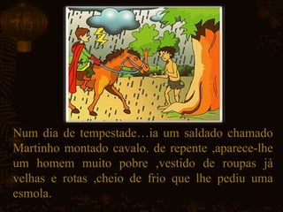Num dia de tempestade…ia um saldado chamado
Martinho montado cavalo. de repente ,aparece-lhe
um homem muito pobre ,vestido de roupas já
velhas e rotas ,cheio de frio que lhe pediu uma
esmola.
 