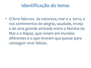 Identificação do tema:
• O livro fala-nos da natureza, mar e a terra, e
nos sentimentos de alegria, saudade, inveja
e de uma grande amizade entre a Menina do
Mar e o Rapaz, que viviam em mundos
diferentes e o que tiveram que passar para
conseguir viver felizes.
 