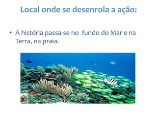 Local onde se desenrola a ação:
• A história passa-se no fundo do Mar e na
Terra, na praia.
 