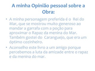 A minha Opinião pessoal sobre a
Obra:
• A minha personagem preferida é o Rei do
Mar, que se mostrou muito generoso ao
mandar a garrafa com a poção para
aproximar o Rapaz da menina do Mar.
Também gostei do Caranguejo, que era um
óptimo cozinheiro.
• Aconselho este livro a um amigo porque
percebemos a luta da amizade entre o rapaz
e da menina do mar.
 