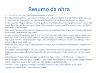 Resumo da obra
• Era uma vez um rapaz que vivia numa casa junto ao mar.
Um dia ouviu a gargalhadas que vinham de trás de uma rocha, numa zona da praia, onde ninguém passava,
foi então que viu, de um peixe, um polvo, um caranguejo e uma menina do tamanho de um palmo.
No dia seguinte, o Rapaz, agarrou a menina, que ficou assustada e aflita, mas logo percebeu que o rapaz não
queria fazer-lhe mal. Sentaram-se os dois e a Menina do Mar contou a sua história, onde vivia, o que fazia, e
quem eram os seus amigos.
Entretanto, ficaram muito amigos, e voltaram a encontrar-se todos os dias àquela hora. Trocaram ideias do
mundo onde cada um vivia, (mar/terra).
O rapaz prometeu à Menina do Mar , levá-la a conhecer as coisas lindas da Terra, dentro de um balde com
água. Mas entre as rochas haviam polvos a espiar os amigos. Ainda tentaram fugir, mas estes atacaram o
Rapaz, que desmaiou e acordou com o corpo cheio de marcas de tentáculos. Foi para casa devagar com o
corpo doido da tareia que levou.
Passaram dias e dias , e o rapaz voltava sempre às rochas, mas nunca mais viu nem a Menina do Mar, nem
os seus amigos.
Enquanto ali estava sentado, a ver o mar cinzento, enquanto chovia, uma gaivota que veio a enviada pelo
Rei do Mar, deixou cair sobre ele uma garrafa, com uma bebida que o vinha a transformar em “Menino do
Mar”.
Foi então que o Rapaz, nadou, agarrado a um Golfinho, dias e noites, entre calmarias e tempestades.
Até que chegou a uma linda gruta coberta de coral, onde o Rapaz encontrou os seus quatro amigos, tristes e
quietos. Assim que o viram, abraçaram-no, riram e gritaram, de tanta alegria.
O Rei dos Mares, organizou uma festa no Palácio, onde todos dançaram, e foram muito felizes.
“Agora a tua Terra é o Mar”- Disse a Menina do Mar.
 