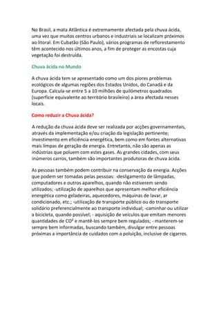 No Brasil, a mata Atlântica é extremamente afectada pela chuva ácida,
uma vez que muitos centros urbanos e industriais se localizam próximos
ao litoral. Em Cubatão (São Paulo), vários programas de reflorestamento
têm acontecido nos últimos anos, a fim de proteger as encostas cuja
vegetação foi destruída.

Chuva ácida no Mundo

A chuva ácida tem se apresentado como um dos piores problemas
ecológicos de algumas regiões dos Estados Unidos, do Canadá e da
Europa. Calcula-se entre 5 a 10 milhões de quilómetros quadrados
(superfície equivalente ao território brasileiro) a área afectada nesses
locais.

Como reduzir a Chuva ácida?

A redução da chuva ácida deve ser realizada por acções governamentais,
através da implementação e/ou criação da legislação pertinente;
investimento em eficiência energética, bem como em fontes alternativas
mais limpas de geração de energia. Entretanto, não são apenas as
indústrias que poluem com estes gases. As grandes cidades, com seus
inúmeros carros, também são importantes produtoras de chuva ácida.

As pessoas também podem contribuir na conservação da energia. Acções
que podem ser tomadas pelas pessoas: -desligamento de lâmpadas,
computadores e outros aparelhos, quando não estiverem sendo
utilizados; -utilização de aparelhos que apresentam melhor eficiência
energética como geladeiras, aquecedores, máquinas de lavar, ar
condicionado, etc.; -utilização de transporte público ou do transporte
solidário preferencialmente ao transporte individual; -caminhar ou utilizar
a bicicleta, quando possível; - aquisição de veículos que emitam menores
quantidades de CO² e mantê-los sempre bem regulados; - manterem-se
sempre bem informadas, buscando também, divulgar entre pessoas
próximas a importância de cuidados com a poluição, inclusive de cigarros.
 