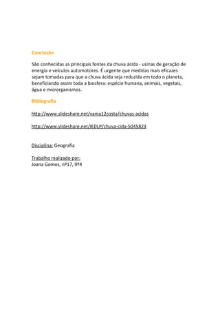 Conclusão

São conhecidas as principais fontes da chuva ácida - usinas de geração de
energia e veículos automotores. É urgente que medidas mais eficazes
sejam tomadas para que a chuva ácida seja reduzida em todo o planeta,
beneficiando assim toda a biosfera: espécie humana, animais, vegetais,
água e microrganismos.

Bibliografia

http://www.slideshare.net/vania12costa/chuvas-acidas

http://www.slideshare.net/IEDLP/chuva-cida-5045823


Disciplina: Geografia

Trabalho realizado por:
Joana Gomes, nº17, 9º4
 