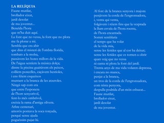 LA RELÍQUIA   Faune mutilat,  brollador eixut,  jardí desolat  de ma joventut...  Beneïda l'hora que m'ha duit aquí.  La font que no vessa, la font que no plora  me fa plorar a mi.  Sembla que era ahir que dins el misteri de l'ombra florida,  tombats a la molsa, passàvem les hores millors de la vida.  De l'aigua sentíem la música dolça;  dintre la piscina guaitàvem els peixos,  collíem poncelles, caçàvem bestioles,  i ens féiem esqueixos muntant a la branca de les atzeroles.  Ningú sap com era  que entre l'esponera  de l'hort senyorívol,  fent-lo més ombrívol, creixia la rama d'antiga olivera.  Arbre centenari, amorós pontava la soca torçuda,  perquè sense ajuda  poguéssim pujar-hi. Al forc de la branca senyora i majora  penjàvem la corda de l'engronsadora,  i, venta qui venta, folgàvem i réiem fins que la vesprada  la llum esvaïa de l'hora roenta,  de l'hora encantada.  Somni semblaria  el temps que ha volat  de la vida mia, sense les ferides que al cor ha deixat;  sense les ferides que es tornen a obrir  quan veig que no vessa ni canta ni plora la font del jardí.  Trenta anys de ma vida volaren depressa,  i encara no manca,  penjat a la branca, un tros de la corda de l'engronsadora,  com trista penyora, despulla podrida d'un món esbucat...  Faune mutilat,  brollador eixut,  jardí desolat  de ma joventut.   