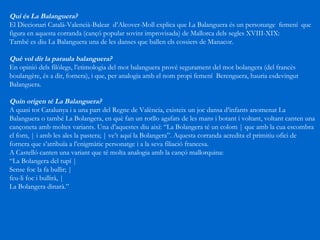 Qui és La Balanguera? El Diccionari Català-Valencià-Balear  d’Alcover-Moll explica que La Balanguera és un personatge  femení  que figura en aquesta corranda (cançó popular sovint improvisada) de Mallorca dels segles XVIII-XIX: També es diu La Balanguera una de les danses que ballen els cossiers de Manacor. Què vol dir la paraula balanguera? En opinió dels filòlegs, l’etimologia del mot balanguera prové segurament del mot bolangera (del francès boulangère, és a dir, fornera), i que, per analogia amb el nom propi femení  Berenguera, hauria esdevingut Balanguera. Quin origen té La Balanguera?  A quasi tot Catalunya i a una part del Regne de València, existeix un joc dansa d’infants anomenat La Balanguera o també La Bolangera, en què fan un rotllo agafats de les mans i botant i voltant, voltant canten una cançoneta amb moltes variants. Una d’aquestes diu així: “La Bolangera té un colom | que amb la cua escombra el forn, | i amb les ales la pastera; | ve’t aquí la Bolangera”. Aquesta corranda acredita el primitiu ofici de fornera que s’atribuïa a l’enigmàtic personatge i a la seva filiació francesa. A Castelló canten una variant que té molta analogia amb la cançó mallorquina: “ La Bolangera del tupí |  Sense foc la fa bullir; |  feu-li foc i bullirà, | La Bolangera dinarà.” 