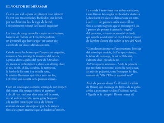 EL VOLTOR DE MIRAMAR   És ver que val la pena de plànyer mon silenci?  És ver que m'aconselles, Heliodor, que llenci,  per recobrar ma lira, la toga de lletrat,  i el nodriment rebutgi de l'aucell engabiat? Un jorn, de sang vermella tenyint una clapissa,  baixava de l'altura de Teix, llenegadissa, un jovencell que havia caçat un voltor viu; a costa de sa vida el davallà del niu. Criada entre les boires que l'aspre cim esqueixa, conserva l'au salvatge la majestat del néixer,  i, presa, dins la gàbia del parc de l'Arxiduc,  els mons se reflecteixen a dins son ull mig cluc:  el cel, la nit, el dia, la calma, la tempesta, la barba de la serra i sa pelada testa, la mística llanterna qui s'alça com un far,  i el ritme qui davalla de la pineda al mar... Com un soldà que, asmàtic, enmig de son imperi del reuma i la pruaga sofreix el captiveri  i el coll ruat enfonya dins una pell de mart,  així el voltor s'arrufa, sense girar l'esguard a la sublim onada que baixa de l'altura com un alè que eixampla el pit de la natura fins a les grans marines que es baden a l'entorn. La vianda li serveixen tres voltes cada jorn, i sols llavors les ungles del botador desferra i, descloent les ales, se deixa caure en terra, i del  toisó  de plomes estira son coll nu fins a la carn sagnosa que el missatger li du. I passen els poetes i canten la tragedi'  del presoner, vivent encarnació del tedi, qui sembla condormir-se en el llunyà record de l'ombra d'unes ales sobre la neu del Nord. "Com deuen acorar-te l'enyorament, l'enveja del núvol qui rodola, de l'au qui voleteja, la febre de carnatge, la set de llibertat, l'afronta d'un presidi de rei  exonerat !  Ah! Si ta porta obrissin... Amb la primera  fua   per recobrar ton torno sobre la penya nua,  als núvols pujaries, com Bonapart ho féu,  tornant de l'illa d'Elba al capitoli seu!"  Això els poetes diuen. És il·lusió. La ràbia  de l'hèroe qui mossega els ferros de sa gàbia  arriba a esmortuir-se dins l'habitud servil,  i l'àguila es fa ximple i l'home torna vil.  