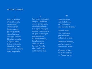 NOTES DE DEIÀ                         I  Baixa la pendent  d’estret horitzó,  mitja carreró  i mitja torrent.  Cada casa sent  pel seu pontarró  passar la remor  de l’aigua corrent.  El saltant eixorda;  la figuera borda  li dóna ombradís.  Clivell de la serra,  dins un solc de terra  tanca un paradís.                     II  Les parres ombregen  llenyers i pedrissos,  dones qui feinegen,  nins bellugadissos.  Les figues verdegen  damunt els canyissos;  els galls se passegen  enamoradissos.  El fullam tremola,  la vella s’acosta  al foc de la llar.  La vida s’escola,  el sol va la posta  i el torrent al mar.                    III  Roja clavellina  surt de la foscor  de l’alt finestró  que el parral domina.  Passa la veïna  son escarpidor  per la lluentor  del cap de la nina.  Blanca de bromera,  cau la torrentera  amb sa veu de tro.  Cloqueja la lloca;  un home badoca,  ...i l’home sóc jo.  
