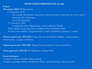 ESCOLA MALLORQUINA (Fot. 91-94) Etapes: - Precedents 1833-73:  Renaixença. 1ª. Generació: 1833  -En castellà, historicista i regionalista.  Romanticisme, recuperació de textos antics i  contactes amb el Principat.  -Josep M. Quadrado  -2ª. Generació: 1860 -Compromís amb la Renaixença a través dels Jocs Florals.  -Marià Aguiló, Josep Lluís Pons i Gallarza, Pere d'Alcàntara Peña -Posició conservadora . Llengua literària: català. Catalanisme cultural, no polític. - Primera generació: 1873-1921 : Costa, Alcover, M.A.Salvà, Ll.Riber, . Nacionalistes i conservadors,  excepte G.Alomar. -Segona generació :  1921-1936.  Miquel Forteza, Guillem Colom i Joan Pons. -Nova generació 1936-50:  M.Villangómez, Miquel Dolç. Característiques: -Contenció clàssica. Equilibri. Rigor formal. -Temàtica: paisatge i natura. Humanisme clàssic i mediterranisme. (Noucentisme) 