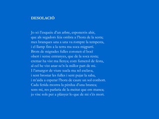 DESOLACIÓ         Jo só l’esqueix d’un arbre, esponerós ahir,  que als segadors feia ombra a l’hora de la sesta;  mes branques una a una va rompre la tempesta,  i el llamp fins a la terra ma soca migpartí.  Brots de migrades fulles coronen el bocí  obert i sense entranyes, que de la soca resta;  cremar ha vist ma llenya; com fumerol de festa,  al cel he vist anar-se’n la millor part de mi.  I l’amargor de viure xucla ma rel esclava,  i sent brostar les fulles i sent pujar la saba,  i m’aida a esperar l’hora de caure un sol conhort.  Cada ferida mostra la pèrdua d’una branca;  sens mi, res parlaria de la meitat que em manca;  jo visc sols per a plànyer lo que de mi s’és mort.     