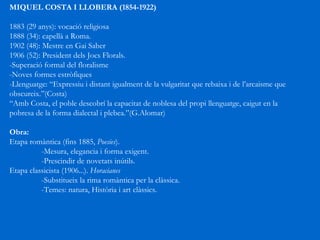 MIQUEL COSTA I LLOBERA (1854-1922) 1883 (29 anys): vocació religiosa 1888 (34): capellà a Roma. 1902 (48): Mestre en Gai Saber 1906 (52): President dels Jocs Florals. -Superació formal del floralisme -Noves formes estròfiques -Llenguatge: “Expressiu i distant igualment de la vulgaritat que rebaixa i de l’arcaisme que obscureix.”(Costa) “ Amb Costa, el poble descobrí la capacitat de noblesa del propi llenguatge, caigut en la pobresa de la forma dialectal i plebea.”(G.Alomar) Obra: Etapa romàntica (fins 1885,  Poesies ).  -Mesura, elegancia i forma exigent. -Prescindir de novetats inútils. Etapa classicista (1906...).  Horacianes -Substitueix la rima romàntica per la clàssica. -Temes: natura, Història i art clàssics. 