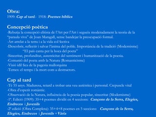 Obra: 1909:  Cap al tard .-  1918:  Poemes bíblics Concepció poètica -Rebutja la concepció elitista de l’Art per l’Art i segueix moderadament la teoria de la  “paraula viva” de Joan Maragall, sense bandejar la preocupació formal. -Art arrelat a la terra i a la vida col·lectiva -Descobrir, reflectir i salvar l’ànima del poble. Importància de la tradició (Modernisme) “ El país canta per la boca del poeta” -Sinceritat, profunditat, autenticitat del sentiment i humanització de la poesia. -Comunió del poeta amb la Natura (Romanticisme) -Visió idíl·lica de la pagesia mallorquina -Temes: el temps i la mort com a destructors. Cap al tard -Té 55 anys. Maduresa, retard a trobar una veu autèntica i personal. Crepuscle vital -Obra d’esperit romàntic. -Observació de la Natura, influència de la poesia popular, sinceritat (Modernisme) -1ª. Edició (1909): 35+4 poemes dividit en 4 seccions:  Cançons de la Serra, Elegies, Endreces  i  Juvenils -2ª edició (Obra Completa): 35+4+8 poemes en 5 seccions:  Cançons de la Serra, Elegies, Endreces  i  Juvenils  + Vària 