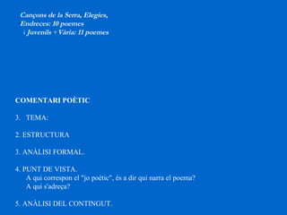 COMENTARI POÈTIC TEMA:  2. ESTRUCTURA  3. ANÀLISI FORMAL.  4. PUNT DE VISTA. A qui correspon el "jo poètic", és a dir qui narra el poema?  A qui s'adreça?  5. ANÀLISI DEL CONTINGUT.   Cançons de la Serra, Elegies,  Endreces: 10 poemes i  Juvenils  + Vària: 11 poemes 