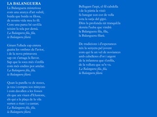LA BALANGUERA   La Balanguera misteriosa  com una aranya d'art subtil,  buida que buida sa filosa,  de nostra vida treu lo fil.  Com una parca bé cavil.la  teixint la tela per demà.  La Balanguera fila, fila,  la Balanguera filarà.  Girant l'ullada cap enrera  guaita les ombres de l'avior,  i de la nova primavera  sap on s'amaga la llavor.  Sap que la soca més s'enfila  com més endins pot arrelar.  La Balanguera fila, fila,  la Balanguera filarà.  Quan la parella ve de noces, ja veu i compta sos minyons i com davallen a les fosses els que ara viuen d'il.lusions, els qui a la plaça de la vila surten a riure i a cantar; La Balanguera fila, fila, la Balanguera filarà. Bellugant l'aspi, el fil cabdella i de la pàtria la visió fa bategar son cor de vella sota la sarja del gipó. Dins la profunda nit tranquil.la destria l'auba que vindrà la Balanguera fila, fila, la Balanguera filarà. De tradicions i d'esperances  teix la senyera pel jovent  com qui fa un vel de noviances  amb cabelleres d'or i argent  de la infantesa que s'enfila,  de la vellura que se'n va.  La Balanguera fila, fila,  la Balanguera filarà.  