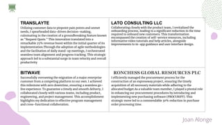 TRANSLAYTE
Utilizing customer data to pinpoint pain points and unmet
needs, I spearheaded data-driven decision-making,
culminating in the creation of a groundbreaking feature known
as "Request Quote." This innovation translated into a
remarkable 25% revenue boost within the initial quarter of its
implementation.Through the adoption of agile methodologies
and the facilitation of daily stand-up meetings, I orchestrated
seamless team alignment and progress tracking. This strategic
approach led to a substantial surge in team velocity and overall
productivity
LATO CONSULTING LLC
Collaborating closely with the product team, I revitalized the
onboarding process, leading to a significant reduction in the time
required to onboard new customers. This transformation
encompassed the creation of self-service resources, including
informative video tutorials and help articles, alongside
improvements to in-app guidance and user interface design.
BITWAVE
Successfully overseeing the migration of a major enterprise
customer from a competing platform to our own. I achieved
this milestone with zero downtime, ensuring a seamless go-
live experience. To guarantee a timely and smooth delivery, I
collaborated closely with various teams, including product,
engineering, and project management. This accomplishment
highlights my dedication to effective program management
and cross-functional collaboration.
RONCHESS GLOBAL RESOURCES PLC
I efficiently managed the procurement process for the
construction of an expressway project, ensuring the timely
acquisition of all necessary materials while adhering to the
allocated budget.As a valuable team member, I played a pivotal role
in enhancing our procurement procedures by introducing and
implementing new purchasing software (PROCURIFY). This
strategic move led to a commendable 30% reduction in purchase
order processing time.
Joan Alonge
 