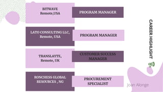 BITWAVE
Remote,USA PROGRAM MANAGER
LATO CONSULTING LLC,
Remote, USA
TRANSLAYTE,
Remote, UK
PROGRAM MANAGER
CUSTOMER SUCCESS
MANAGER
Joan Alonge
RONCHESS GLOBAL
RESOURCES , NG
PROCUREMENT
SPECIALIST
 