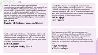 Joan is an absolute dynamo! Her intelligence and
responsiveness are unparalleled. What truly sets her apart is her
exceptional problem-solving prowess, a rare gem in our
industry. I can't express enough how much Joan has supported
me, and we're only just scratching the surface! Every
interaction with her is a source of excitement, as I consistently
discover new insights and innovative approaches. Joan's work
ethic and outstanding emotional intelligence make her a true
standout in her field.
Joe Dillon
Director of Customer success ,Bitwave
Joan is an extremely reliable and personable person..
She is very knowledgeable and always willing to help. Her
personality lights up the room while her communication
exchange is always business-like but friendly.
I've hired, mentored and managed 100s of Managers in my
career and by comparison I would easily rank Joan in the top
5%."
Tayo Ademolu
CEO Translayte
I have had the pleasure of working with Joan on several
projects, and I found her to be highly skilled and a dedicated
Customer Success Manager. Her expertise has helped our
company immensely. She's also an all-around great person to
work with! I highly recommend Joan to anyone looking to add
a resourceful asset on their team or project.
Lekan Ajayi
CEO DIPLOY
Joan is a joy to work with because of her positive attitude and
eagerness towards finding solutions to problems. She is goal-
oriented, focused, a team player and quick to adapt to change.
Given her exceptional skills and "can do" attitude, Joan would
be an asset to any organization.
Taibat Kazeem
Data Analyst CEWIL/ ECAIT
 
