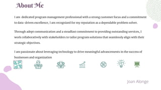 I am dedicated program management professional with a strong customer focus and a commitment
to data-driven excellence, I am recognized for my reputation as a dependable problem solver.
Through adept communication and a steadfast commitment to providing outstanding services, I
work collaboratively with stakeholders to tailor program solutions that seamlessly align with their
strategic objectives.
I am passionate about leveraging technology to drive meaningful advancements in the success of
businesses and organization
About Me
Joan Alonge
 