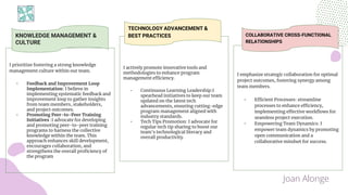 I prioritize fostering a strong knowledge
management culture within our team.
- Feedback and Improvement Loop
Implementation: I believe in
implementing systematic feedback and
improvement loop to gather insights
from team members, stakeholders,
and project outcomes.
- Promoting Peer-to-Peer Training
Initiatives :I advocate for developing
and promoting peer-to-peer training
programs to harness the collective
knowledge within the team. This
approach enhances skill development,
encourages collaboration, and
strengthens the overall proficiency of
the program
KNOWLEDGE MANAGEMENT &
CULTURE
I actively promote innovative tools and
methodologies to enhance program
management efficiency.
- Continuous Learning Leadership:I
spearhead initiatives to keep our team
updated on the latest tech
advancements, ensuring cutting-edge
program management aligned with
industry standards.
- Tech Tips Promotion: I advocate for
regular tech tip sharing to boost our
team's technological literacy and
overall productivity.
I emphasize strategic collaboration for optimal
project outcomes, fostering synergy among
team members.
- Efficient Processes: streamline
processes to enhance efficiency,
implementing effective workflows for
seamless project execution.
- Empowering Team Dynamics: I
empower team dynamics by promoting
open communication and a
collaborative mindset for success.
TECHNOLOGY ADVANCEMENT &
BEST PRACTICES COLLABORATIVE CROSS-FUNCTIONAL
RELATIONSHIPS
Joan Alonge
 