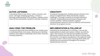 ACTIVE LISTENING
I attentively listen to my clients' needs, concerns, and
issues. Through clarifying questions, I ensure a
thorough understanding of the problem, making certain
I have all the information required to develop a solution.
CREATIVITY
In program management, finding optimal solutions isn't
always straightforward. When faced with complex
challenges, I leverage creativity to develop innovative
solutions. Employing brainstorming techniques and
creative problem-solving methods, I explore
unconventional avenues to arrive at effective and inventive
solutions for program success.
ANALYZING THE PROBLEM
I systematically break down problems into smaller parts
to understand their root causes, allowing me to develop
solutions that address underlying issues rather than just
treating symptoms.
IMPLEMENTATION & FOLLOW UP
Following the development of a solution, I execute the
implementation phase and conduct a follow-up with the
client. This ensures not only that the problem has been
effectively resolved but also that the client is content with
the outcome. In program management, this approach helps
maintain a client-centric focus, ensuring their needs and
satisfaction are paramount throughout the solution
implementation process.
Joan Alonge
 