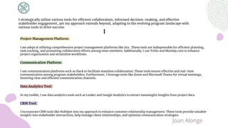 Project Management Platform:
I am adept at utilizing comprehensive project management platforms like Jira . These tools are indispensable for efficient planning,
task tracking, and promoting collaborative efforts among team members. Additionally, I use Trello and Monday.com to enhance
project organization and streamline workflows.
Communication Platform:
I use communication platforms such as Slack to facilitate seamless collaboration. These tools ensure effective and real-time
communication among program stakeholders. Furthermore, I leverage tools like Zoom and Microsoft Teams for virtual meetings,
fostering clear and efficient communication channels.
Data Analytics Tool:
In my toolkit, I use data analytics tools such as Looker and Google Analytics to extract meaningful insights from project data.
CRM Tool:
I incorporate CRM tools like HubSpot into my approach to enhance customer relationship management. These tools provide valuable
insights into stakeholder interactions, help manage client relationships, and optimize communication strategies.
I strategically utilize various tools for efficient collaboration, informed decision-making, and effective
stakeholder engagement, yet my approach extends beyond, adapting to the evolving program landscape with
various tools to drive success.
Joan Alonge
 