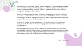 My commitment to continuous learning remains unwavering. I actively seek opportunities
to enhance my knowledge and skills, staying abreast of industry trends and best practices
through regular engagement with blogs, podcasts, and webinars dedicated to program
management strategies and innovations.
Attending conferences and workshops is a key part of my approach, providing a platform
to acquire new skills and network with professionals in the field. For instance, I recently
participated in a program management conference where I gained insights into optimizing
program efficiency and stakeholder engagement.
As part of my ongoing personal development, I set a goal to read at least two relevant
books per month. This includes literature on program management, leadership, and
related subjects.
Recognizing the importance of feedback in fostering growth, I actively seek input from
colleagues and stakeholders. Constructive feedback is instrumental in identifying areas for
improvement and learning, as highlighted during a recent program review where insights
were gained to enhance our response time to stakeholder inquiries.
Joan Alonge
 