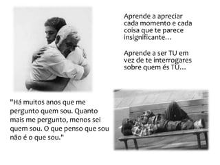 Aprende a apreciar
                                cada momento e cada
                                coisa que te parece
                                insignificante…

                                Aprende a ser TU em
                                vez de te interrogares
                                sobre quem és TU…



"Há muitos anos que me
pergunto quem sou. Quanto
mais me pergunto, menos sei
quem sou. O que penso que sou
não é o que sou."
 